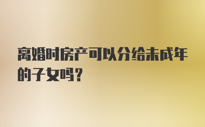 离婚时房产可以分给未成年的子女吗？