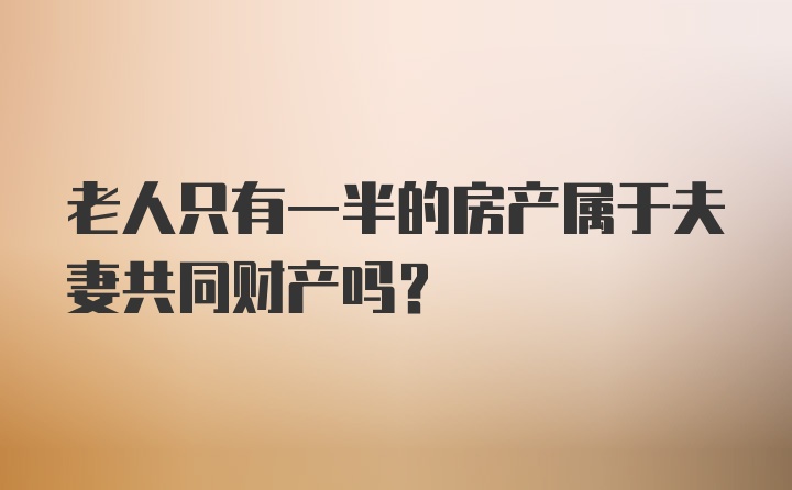 老人只有一半的房产属于夫妻共同财产吗？