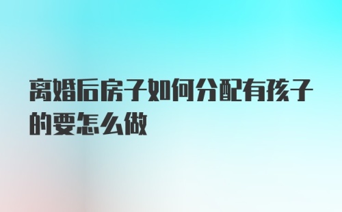 离婚后房子如何分配有孩子的要怎么做