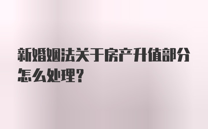 新婚姻法关于房产升值部分怎么处理？