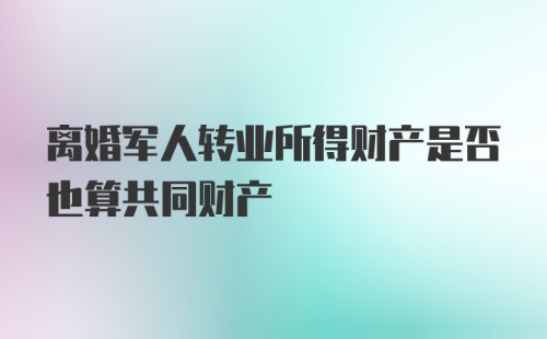 离婚军人转业所得财产是否也算共同财产