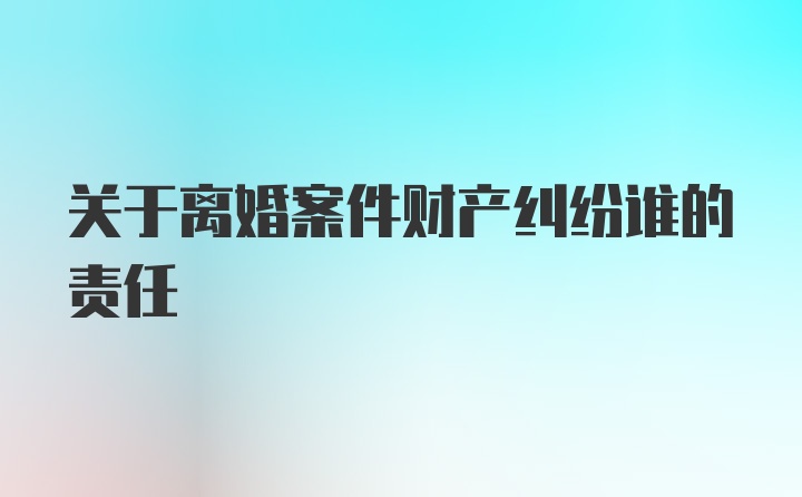 关于离婚案件财产纠纷谁的责任