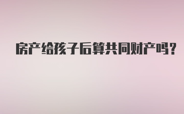 房产给孩子后算共同财产吗？