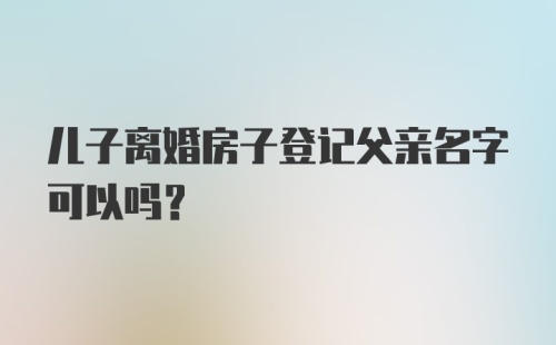 儿子离婚房子登记父亲名字可以吗？