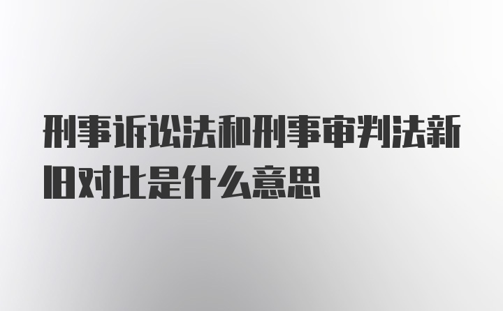 刑事诉讼法和刑事审判法新旧对比是什么意思