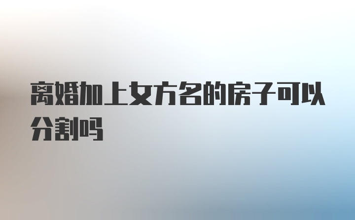 离婚加上女方名的房子可以分割吗