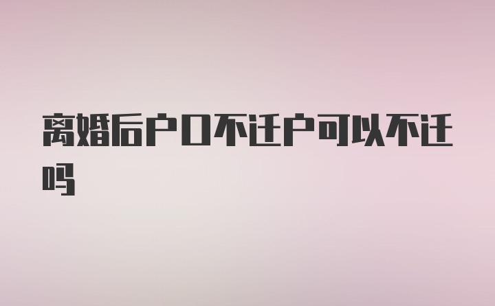 离婚后户口不迁户可以不迁吗