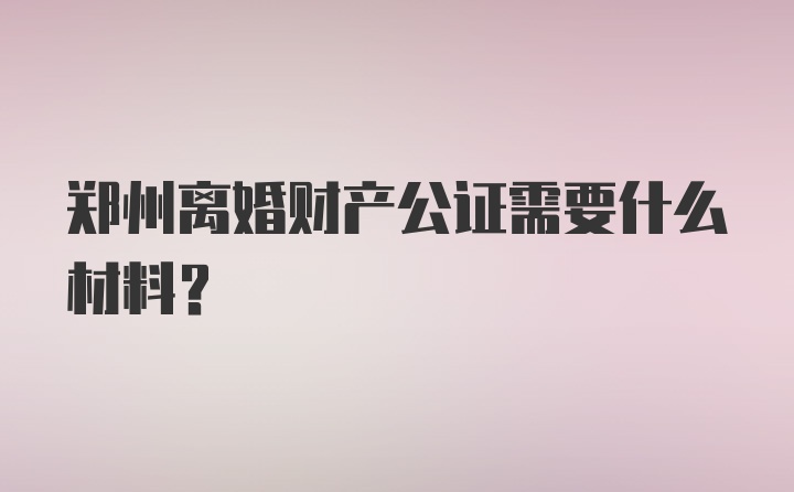 郑州离婚财产公证需要什么材料？