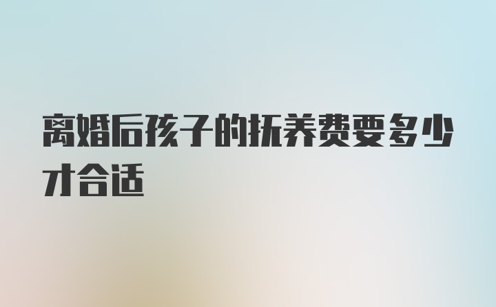 离婚后孩子的抚养费要多少才合适