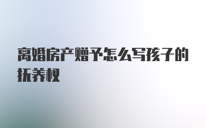 离婚房产赠予怎么写孩子的抚养权