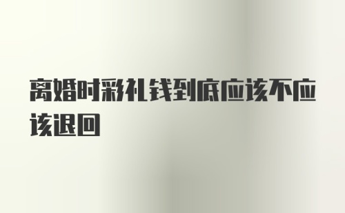 离婚时彩礼钱到底应该不应该退回