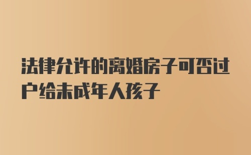 法律允许的离婚房子可否过户给未成年人孩子