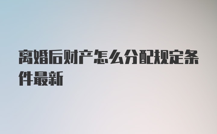 离婚后财产怎么分配规定条件最新