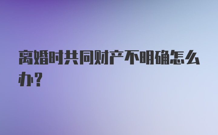 离婚时共同财产不明确怎么办？