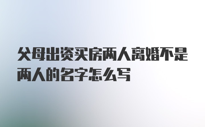 父母出资买房两人离婚不是两人的名字怎么写