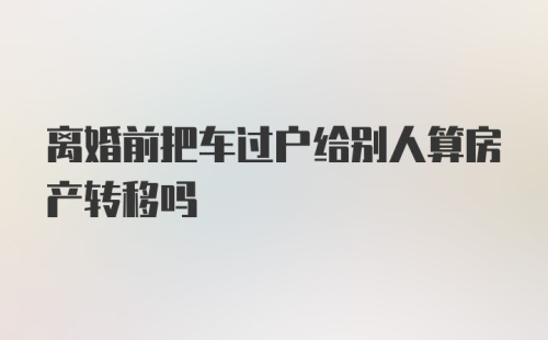 离婚前把车过户给别人算房产转移吗