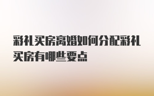 彩礼买房离婚如何分配彩礼买房有哪些要点