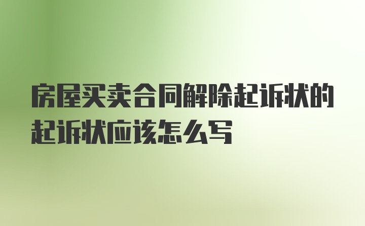 房屋买卖合同解除起诉状的起诉状应该怎么写