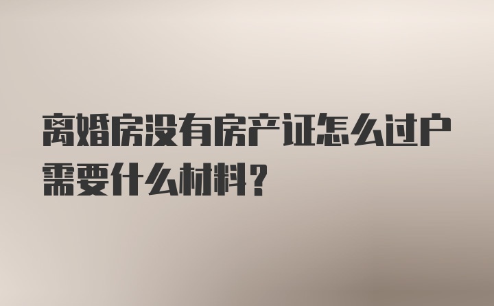 离婚房没有房产证怎么过户需要什么材料？