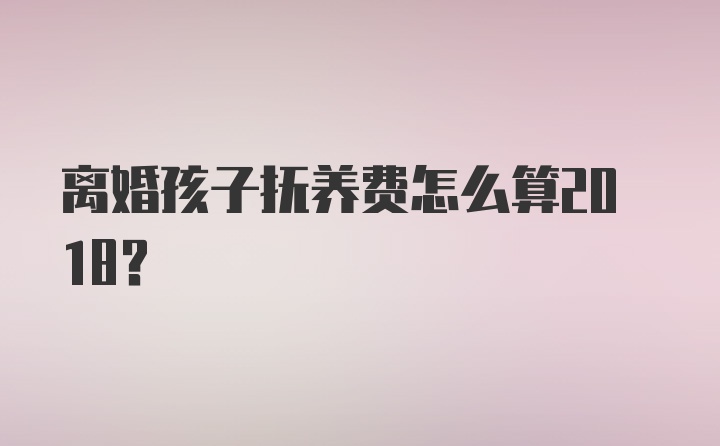 离婚孩子抚养费怎么算2018？