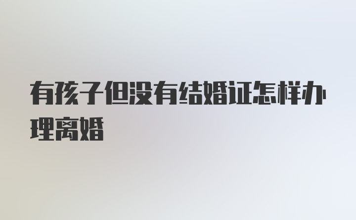 有孩子但没有结婚证怎样办理离婚