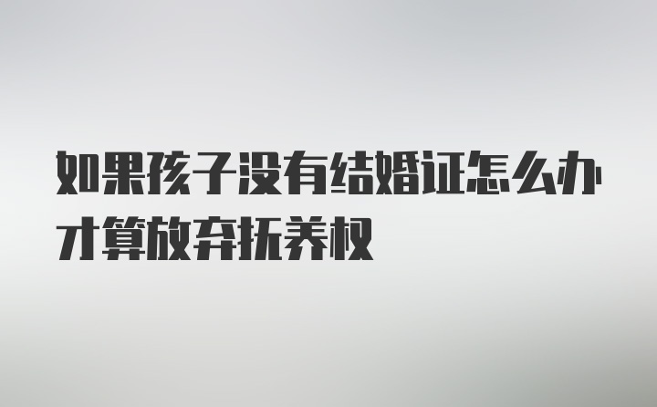 如果孩子没有结婚证怎么办才算放弃抚养权