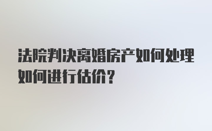 法院判决离婚房产如何处理如何进行估价？