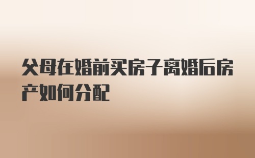 父母在婚前买房子离婚后房产如何分配
