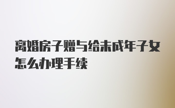 离婚房子赠与给未成年子女怎么办理手续