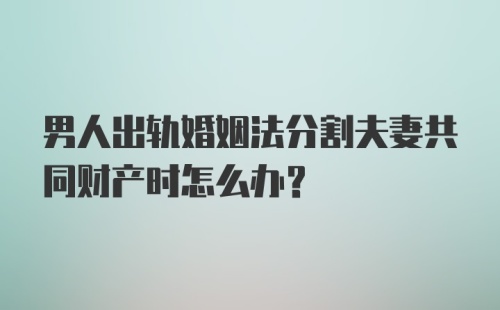 男人出轨婚姻法分割夫妻共同财产时怎么办？