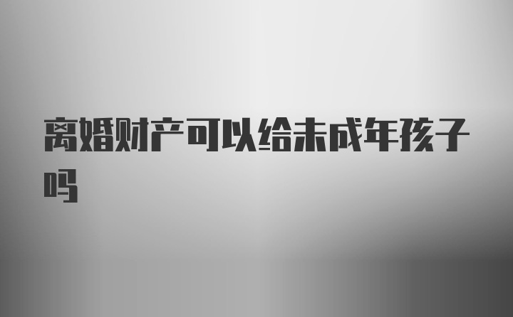 离婚财产可以给未成年孩子吗