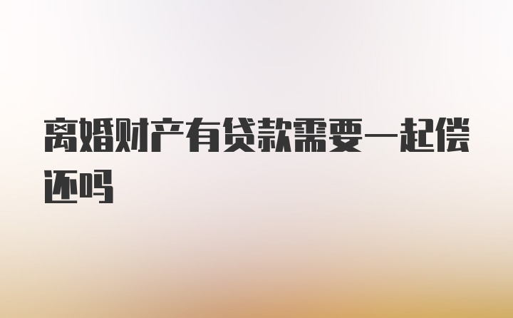 离婚财产有贷款需要一起偿还吗