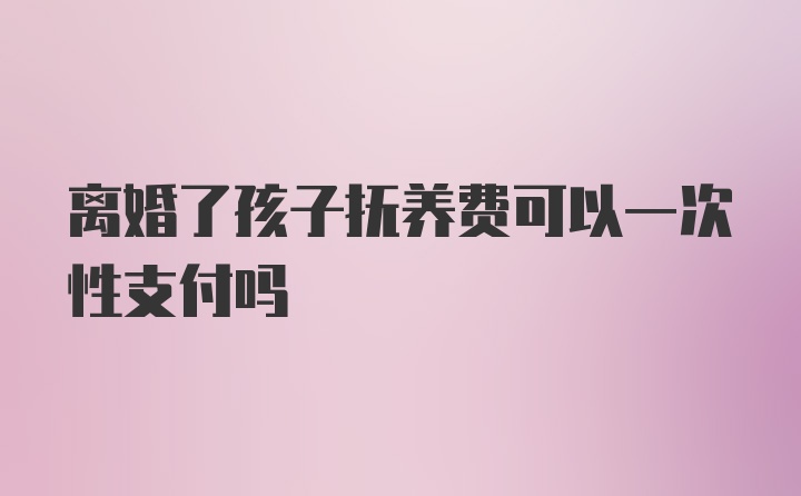 离婚了孩子抚养费可以一次性支付吗