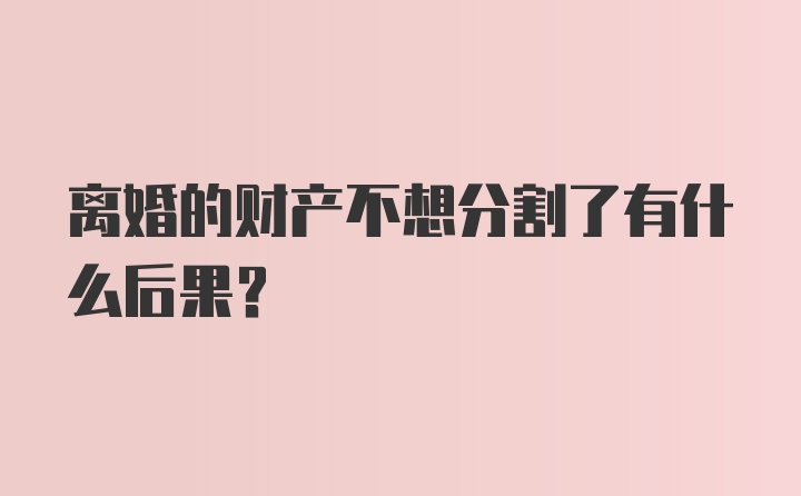 离婚的财产不想分割了有什么后果?