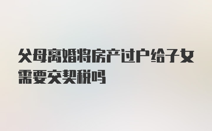 父母离婚将房产过户给子女需要交契税吗