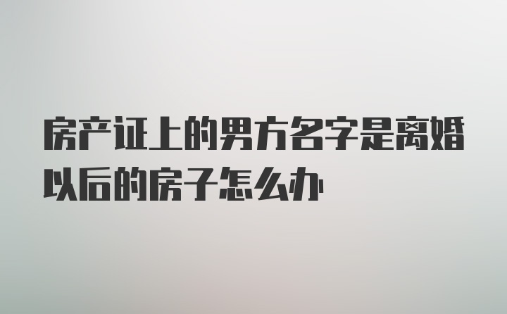 房产证上的男方名字是离婚以后的房子怎么办