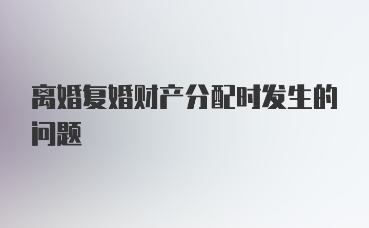 离婚复婚财产分配时发生的问题