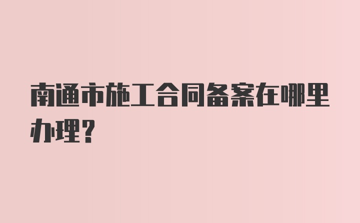 南通市施工合同备案在哪里办理?