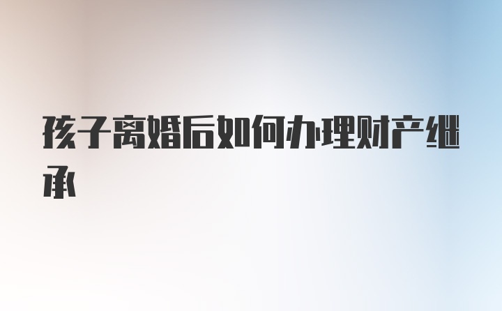 孩子离婚后如何办理财产继承