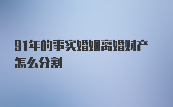 91年的事实婚姻离婚财产怎么分割