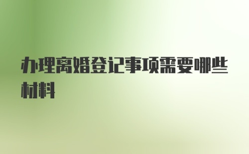 办理离婚登记事项需要哪些材料