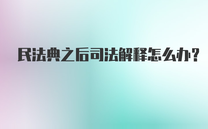 民法典之后司法解释怎么办?