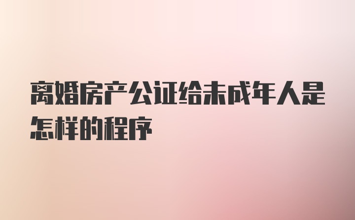 离婚房产公证给未成年人是怎样的程序