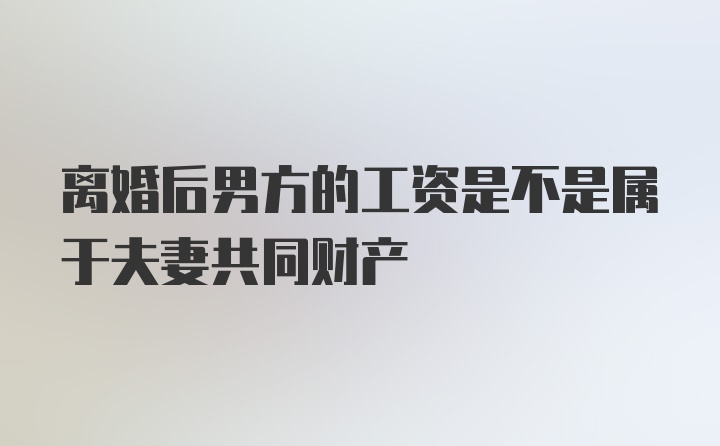 离婚后男方的工资是不是属于夫妻共同财产