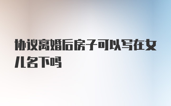 协议离婚后房子可以写在女儿名下吗