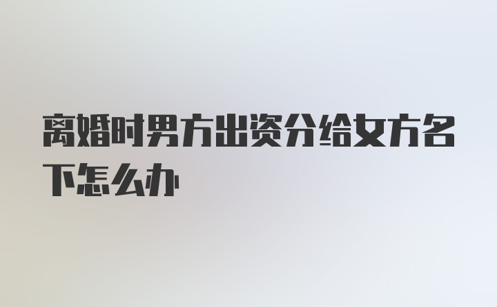 离婚时男方出资分给女方名下怎么办