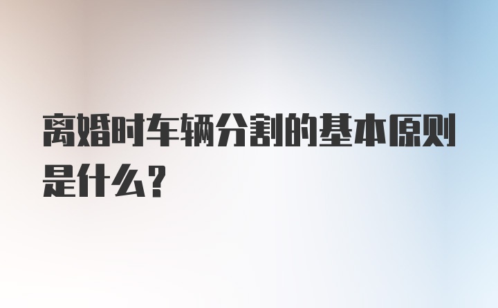 离婚时车辆分割的基本原则是什么？