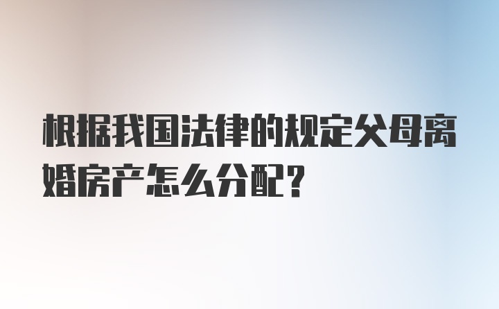 根据我国法律的规定父母离婚房产怎么分配？