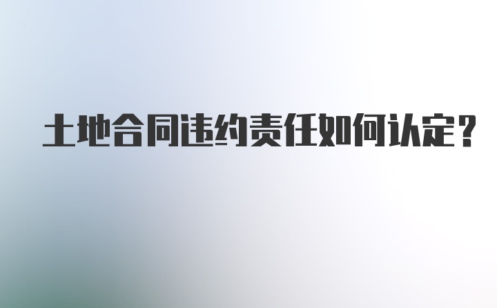 土地合同违约责任如何认定？