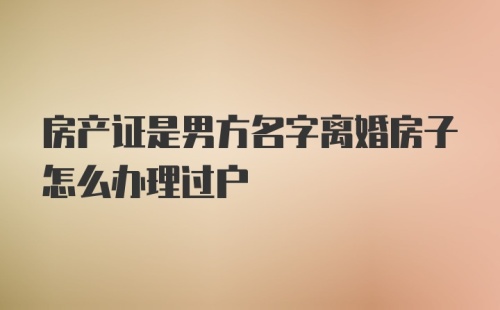 房产证是男方名字离婚房子怎么办理过户